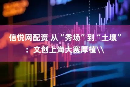 信悦网配资 从“秀场”到“土壤”：文创上海大赛厚植\