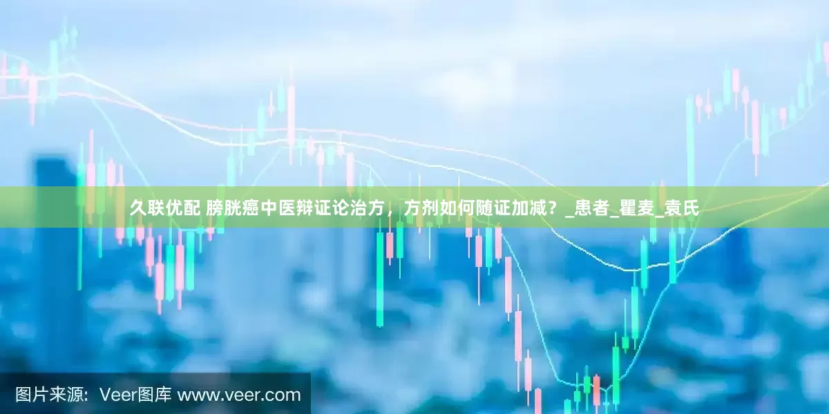 久联优配 膀胱癌中医辩证论治方，方剂如何随证加减？_患者_瞿麦_袁氏