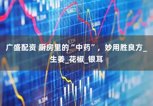 广盛配资 厨房里的“中药”，妙用胜良方_生姜_花椒_银耳