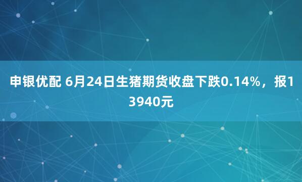 申银优配 6月24日生猪期货收盘下跌0.14%，报13940元