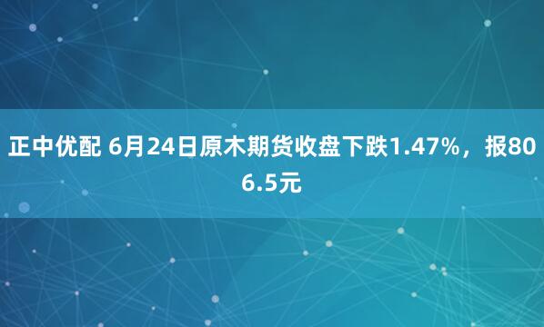 正中优配 6月24日原木期货收盘下跌1.47%，报806.5元