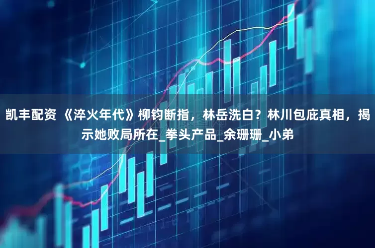 凯丰配资 《淬火年代》柳钧断指，林岳洗白？林川包庇真相，揭示她败局所在_拳头产品_余珊珊_小弟