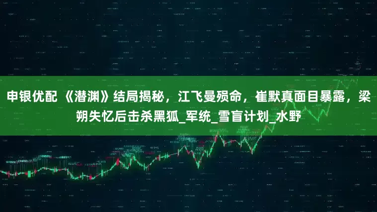申银优配 《潜渊》结局揭秘，江飞曼殒命，崔默真面目暴露，梁朔失忆后击杀黑狐_军统_雪盲计划_水野