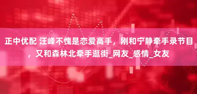 正中优配 汪峰不愧是恋爱高手，刚和宁静牵手录节目，又和森林北牵手逛街_网友_感情_女友