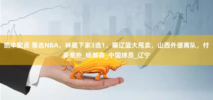 凯丰配资 落选NBA，林葳下家3选1，曝辽篮大甩卖，山西外援离队，付豪意外_杨瀚森_中国球员_辽宁