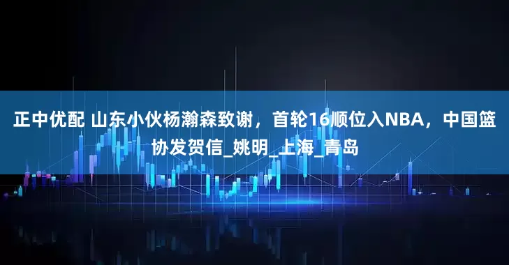 正中优配 山东小伙杨瀚森致谢，首轮16顺位入NBA，中国篮协发贺信_姚明_上海_青岛