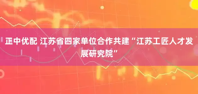 正中优配 江苏省四家单位合作共建“江苏工匠人才发展研究院”