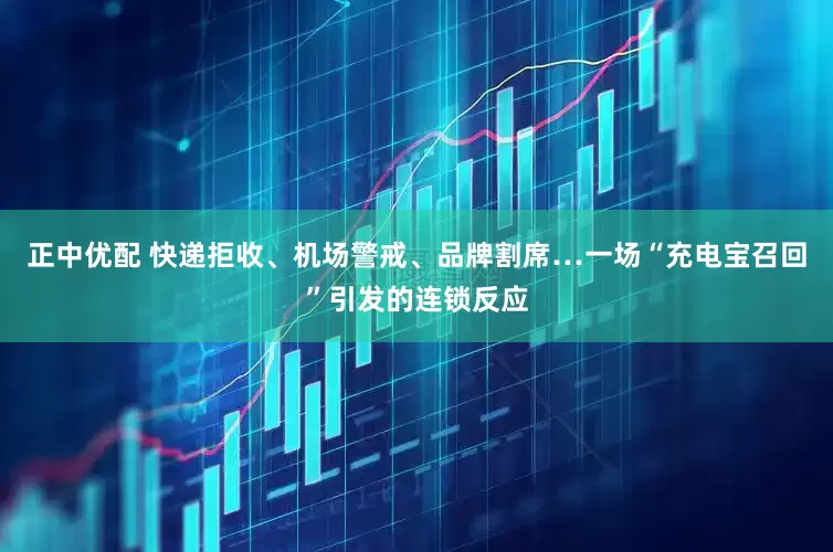 正中优配 快递拒收、机场警戒、品牌割席…一场“充电宝召回”引发的连锁反应