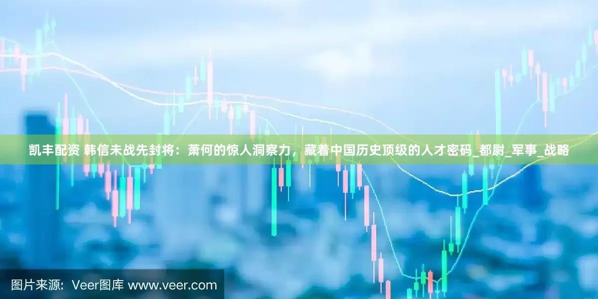 凯丰配资 韩信未战先封将：萧何的惊人洞察力，藏着中国历史顶级的人才密码_都尉_军事_战略