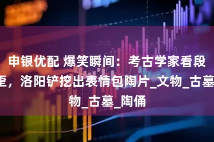 申银优配 爆笑瞬间：考古学家看段子笑歪，洛阳铲挖出表情包陶片_文物_古墓_陶俑