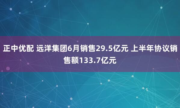 正中优配 远洋集团6月销售29.5亿元 上半年协议销售额133.7亿元