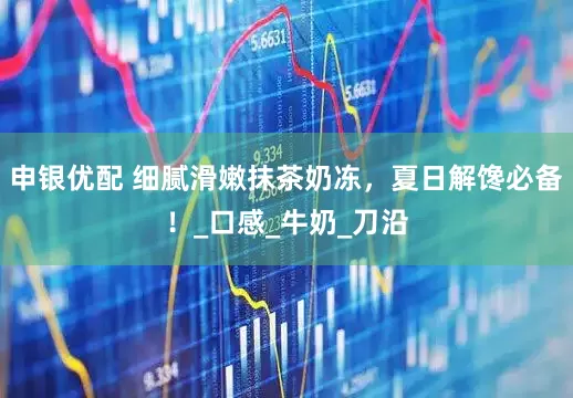 申银优配 细腻滑嫩抹茶奶冻，夏日解馋必备！_口感_牛奶_刀沿