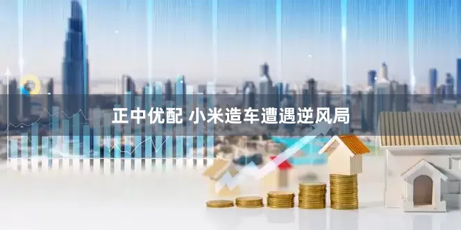正中优配 小米造车遭遇逆风局
