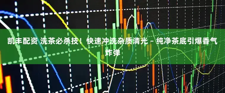 凯丰配资 洗茶必杀技！快速冲洗杂质清光 – 纯净茶底引爆香气炸弹