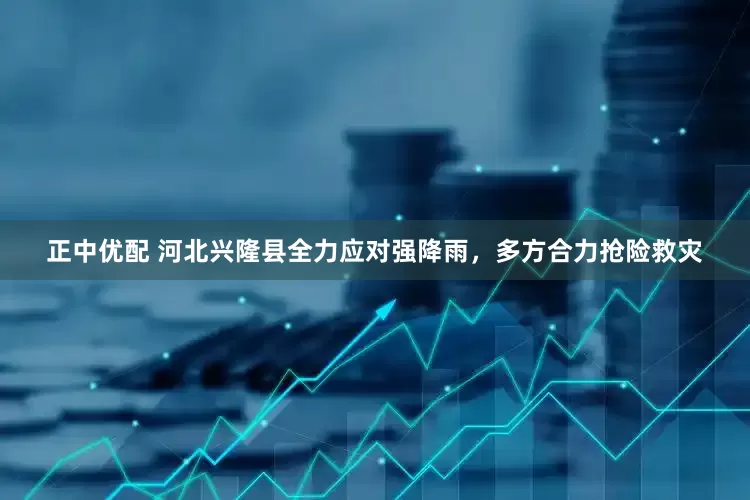 正中优配 河北兴隆县全力应对强降雨，多方合力抢险救灾