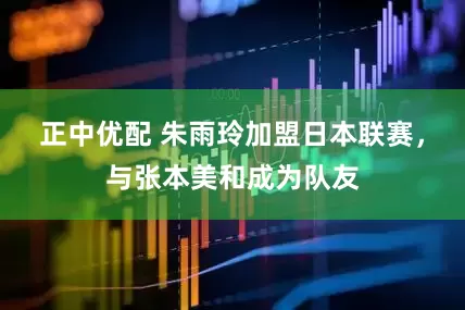 正中优配 朱雨玲加盟日本联赛，与张本美和成为队友