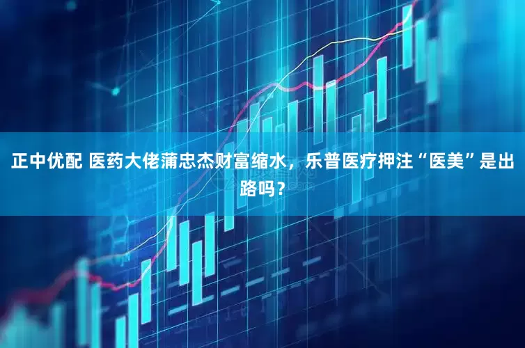正中优配 医药大佬蒲忠杰财富缩水，乐普医疗押注“医美”是出路吗？