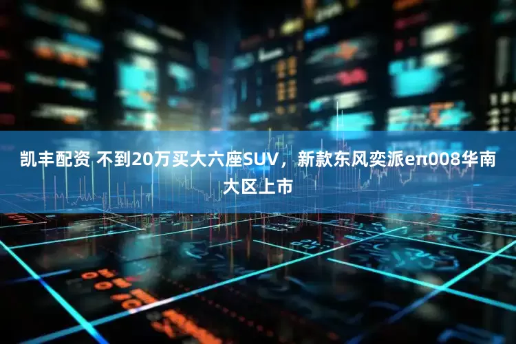 凯丰配资 不到20万买大六座SUV，新款东风奕派eπ008华南大区上市