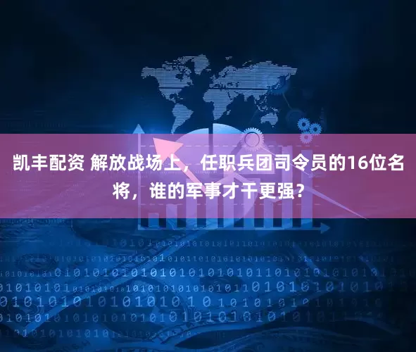 凯丰配资 解放战场上，任职兵团司令员的16位名将，谁的军事才干更强？