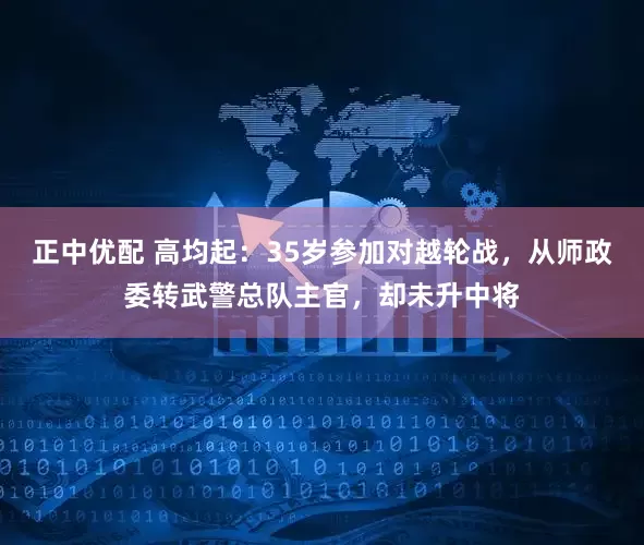 正中优配 高均起:35岁参加对越轮战,从师政委转武警总队主官,却未升中将