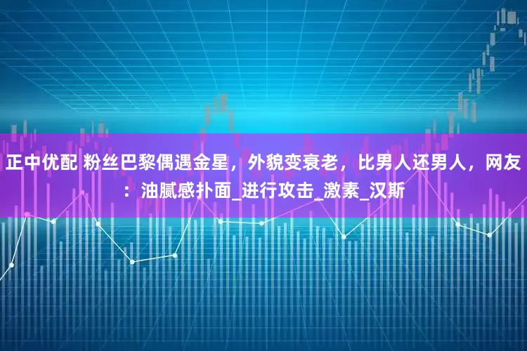 正中优配 粉丝巴黎偶遇金星，外貌变衰老，比男人还男人，网友：油腻感扑面_进行攻击_激素_汉斯