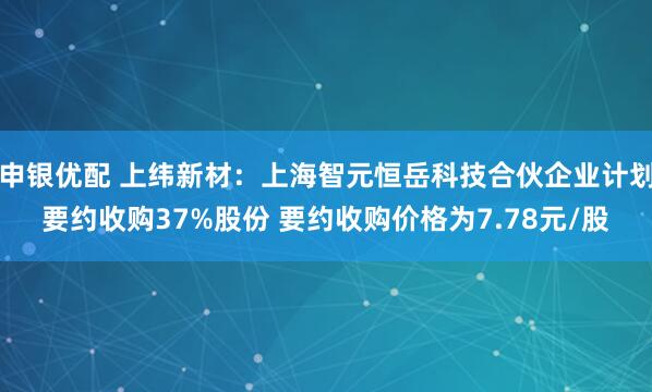 申银优配 上纬新材：上海智元恒岳科技合伙企业计划要约收购37%股份 要约收购价格为7.78元/股