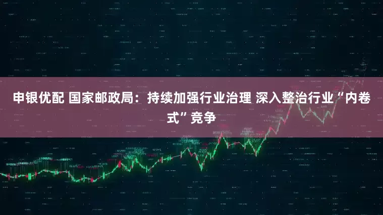 申银优配 国家邮政局：持续加强行业治理 深入整治行业“内卷式”竞争