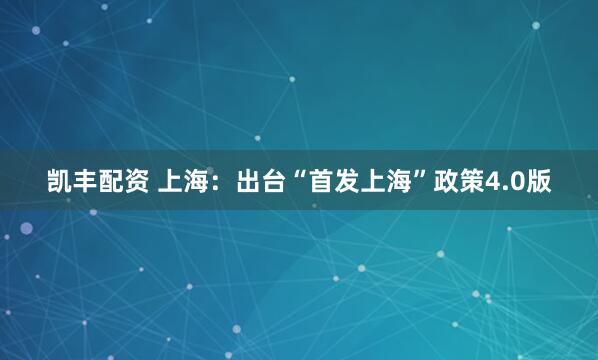 凯丰配资 上海：出台“首发上海”政策4.0版