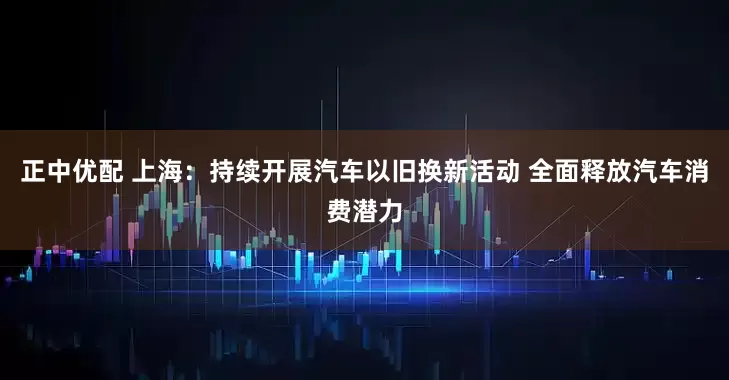 正中优配 上海：持续开展汽车以旧换新活动 全面释放汽车消费潜力