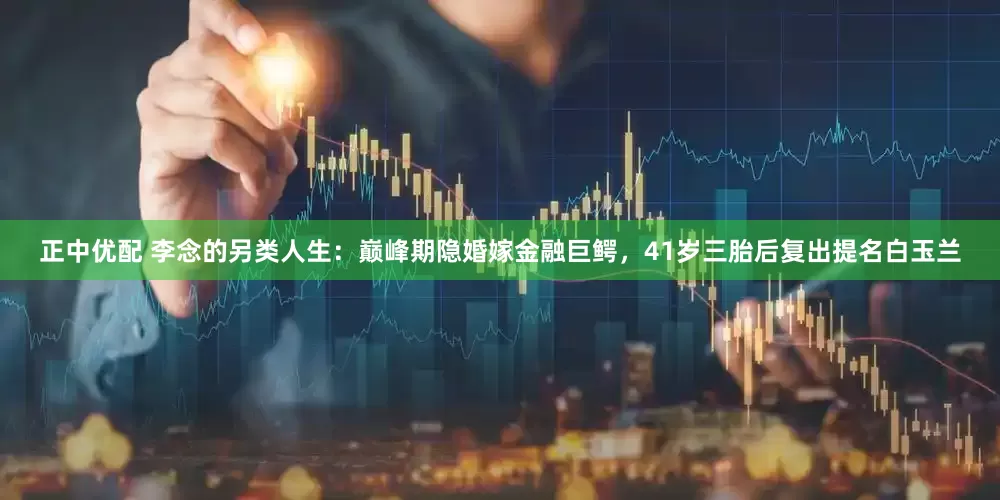 正中优配 李念的另类人生：巅峰期隐婚嫁金融巨鳄，41岁三胎后复出提名白玉兰