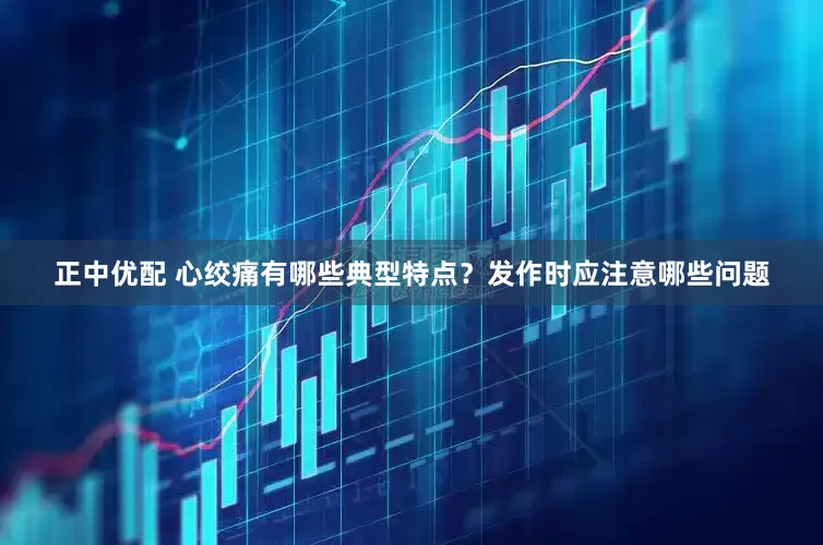 正中优配 心绞痛有哪些典型特点?发作时应注意哪些问题